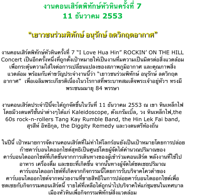 งานคอนเสิร์ตพิทักษ์หัวหินครั้งที่ 7
11 ธันวาคม 2553

“เยาวชนร่วมพิทักษ์ อนุรักษ์ ลดวิกฤตอากาศ”

งานคอนเสิร์ตพิทักษ์หัวหินครั้งที่ 7 “I Love Hua Hin” ROCKIN’ ON THE HILL Concert เป็นอีกครั้งหนึ่งที่ถูกตั้งเป้าหมายให้เป็นงานที่มความเป็นมิตรต่อสิ่งแวดล้อมเพื่อกระตุ้นความใส่ใจต่อการเปลี่ยนแปลงของสภาพภูมิอากาศ และคุณภาพสิ่งแวดล้อม พร้อมกับคำขวัญประจำงานนี้ว่า “เยาวชนร่วมพิทักษ์ อนุรักษ์ ลดวิกฤตอากาศ”  เพื่อเฉลิมพระเกียรติเนื่องในวโรกาสที่พระบาทสมเด็จพระเจ้าอยู่หัวฯ ทรงมีพระชนมมายุ 84 พรรษา

งานคอนเสิร์ตประจำปีนี้จะได้ถูกจัดขึ้นในวันที่ 11 ธันวาคม 2553 ณ เขา หินเหล็กไฟ โดยมีวงดนตรีชั้นนำต่างๆได้แก่ Kaleidoscope, ตังเกรัมเบิ้ล, วง หินเหล็กไฟ,the 60s rock-n-rollers Tang Kay Rumble Band, the Hin Lek Fai band,   สุรสีห์ อิทธิกุล, the Diggity Remedy และวงดนตรีท้องถิ่น 

 ในปีนี้ เป้าหมายการจัดงานคอนเสิร์ตที่ไม่ทำให้โลกร้อนยังเป็นเป้าหมายโดยการปล่อยก๊าซคาร์บอนไดออกไซด์สุทธิเป็นศูนย์โดยผู้จัดได้คำนวณปริมาณของคาร์บอนไดออกไซด์ที่เกิดขึ้นจากการเดินทางของผู้เข้าร่วมคอนเสิร์ต พลังงานที่ใช้ไป อาหาร เครื่องดื่ม และขยะที่เกิดขึ้น จากนั้นทางผู้จัดได้ชดเชยปริมาณคาร์บอนไดออกไซด์ที่เกิดจากกิจกรรมนี้โดยการรับบริจาคโควต้าของคาร์บอนไดออกไซด์จากหน่วยงานที่ขายสิทธิในการปล่อยคาร์บอนไดออกไซด์เพื่อชดเชยกับกิจกรรมคอนเสิร์ตนี้ รายได้ที่เหลือได้ถูกนำไปบริจาคให้แก่ชุมชนในเทศบาลเมืองหัวหินเพื่อกิจกรรมพิทักษ์สิ่งแวดล้อม
